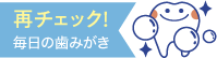 再チェック！毎日の歯みがき