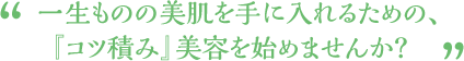 “一生ものの美肌を手に入れるための、『コツ積み』美容を始めませんか？”