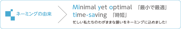 ネーミングの由来：Minimal yet optimal「最小で最適」 / Time-saving「時短」