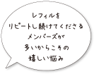 レフィルをリピートし続けてくださるメンバーズが多いからこその嬉しい悩み