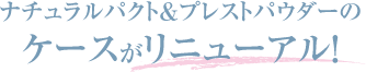 ナチュラルパクト＆プレストパウダーのケースがリニューアル！