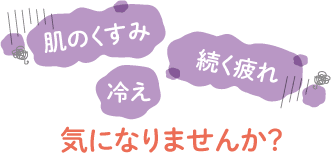 肌のくすみ、続く疲れ、冷え……気になりませんか？