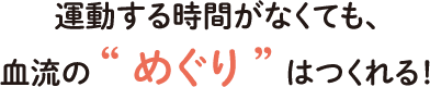 運動する時間がなくても、血流の “めぐり” はつくれる！