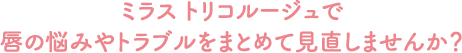 ミラス トリコルージュで、唇の悩みやトラブルをまとめて見直しませんか？