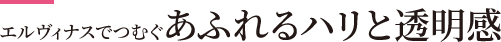エルヴィナスでつむぐ あふれるハリと透明感