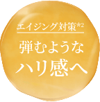 エイジング対策(*2) 弾むようなハリ感へ