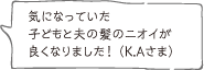 気になっていた子どもと夫の髪のニオイが良くなりました！ （K.Aさま）