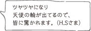 ツヤツヤになり天使の輪が出てるので、皆に驚かれます。 （H.Sさま）